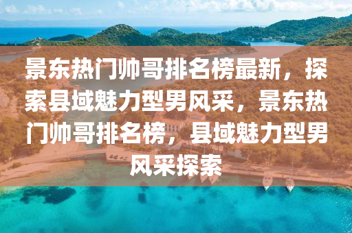 景东热门帅哥排名榜最新，探索县域魅力型男风采，景东热门帅哥排名榜，县域魅力型男风采探索