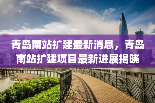 青岛南站扩建最新消息，青岛南站扩建项目最新进展揭晓
