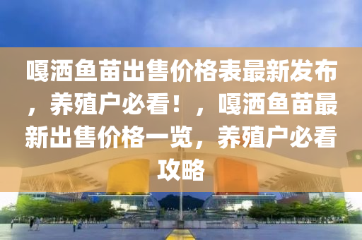 嘎洒鱼苗出售价格表最新发布，养殖户必看！，嘎洒鱼苗最新出售价格一览，养殖户必看攻略
