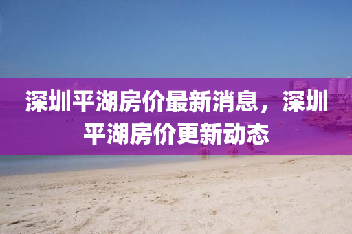 深圳平湖房价最新消息，深圳平湖房价更新动态
