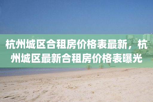 杭州城区合租房价格表最新，杭州城区最新合租房价格表曝光