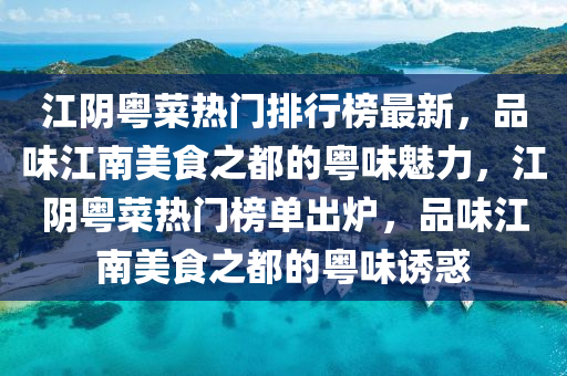 江阴粤菜热门排行榜最新，品味江南美食之都的粤味魅力，江阴粤菜热门榜单出炉，品味江南美食之都的粤味诱惑