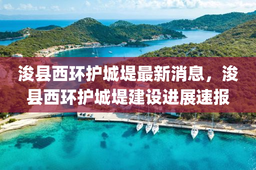 浚县西环护城堤最新消息，浚县西环护城堤建设进展速报