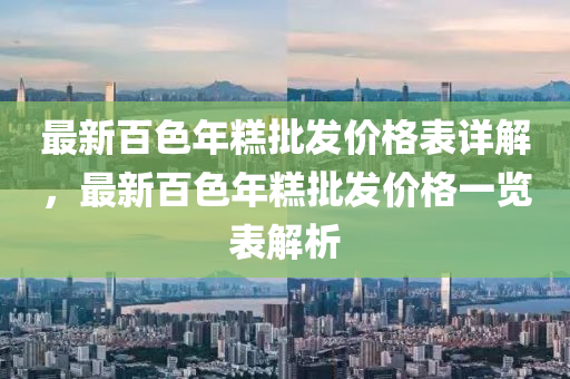 最新百色年糕批发价格表详解，最新百色年糕批发价格一览表解析