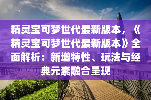 精灵宝可梦世代最新版本，《精灵宝可梦世代最新版本》全面解析：新增特性、玩法与经典元素融合呈现