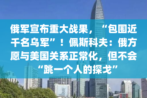 俄军宣布重大战果，“包围近千名乌军”！佩斯科夫：俄方愿与美国关系正常化，但不会“跳一个人的探戈”