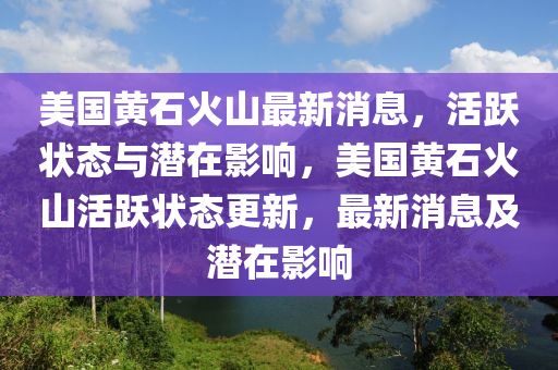 美国黄石火山最新消息，活跃状态与潜在影响，美国黄石火山活跃状态更新，最新消息及潜在影响