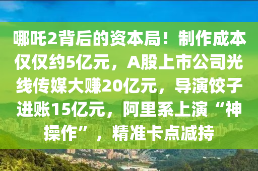 哪吒2背后的资本局！制作成本仅仅约5亿元，A股上市公司光线传媒大赚20亿元，导演饺子进账15亿元，阿里系上演“神操作”，精准卡点减持