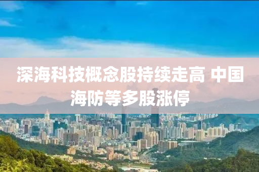 深海科技概念股持续走高 中国海防等多股涨停