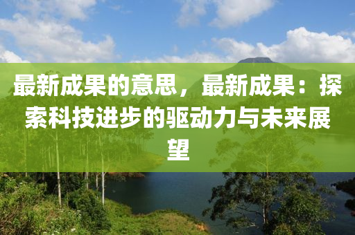 最新成果的意思，最新成果：探索科技进步的驱动力与未来展望
