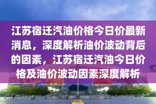 江苏宿迁汽油价格今日价最新消息，深度解析油价波动背后的因素，江苏宿迁汽油今日价格及油价波动因素深度解析