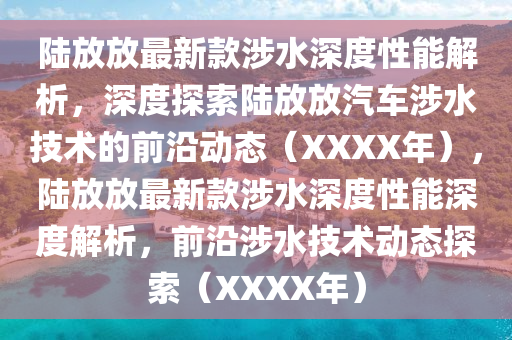 陆放放最新款涉水深度性能解析，深度探索陆放放汽车涉水技术的前沿动态（XXXX年），陆放放最新款涉水深度性能深度解析，前沿涉水技术动态探索（XXXX年）