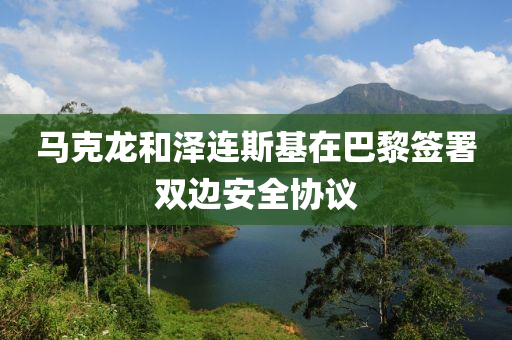 马克龙和泽连斯基在巴黎签署双边安全协议