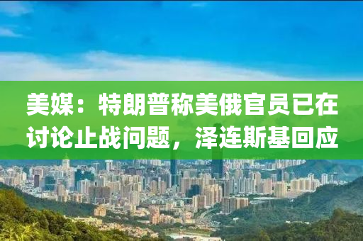 美媒：特朗普称美俄官员已在讨论止战问题，泽连斯基回应