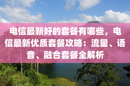 电信最新好的套餐有哪些，电信最新优质套餐攻略：流量、语音、融合套餐全解析