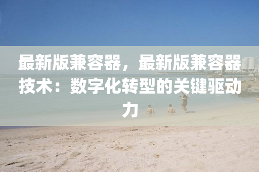 最新版兼容器，最新版兼容器技术：数字化转型的关键驱动力