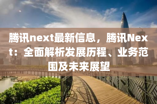 腾讯next最新信息，腾讯Next：全面解析发展历程、业务范围及未来展望