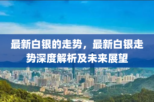 最新白银的走势，最新白银走势深度解析及未来展望