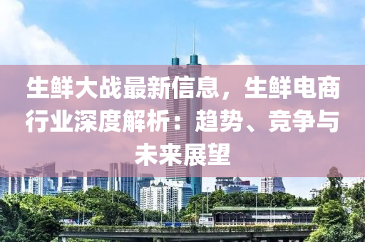 生鲜大战最新信息，生鲜电商行业深度解析：趋势、竞争与未来展望