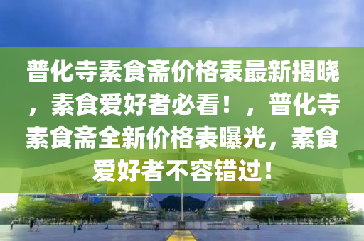 普化寺素食斋价格表最新揭晓，素食爱好者必看！，普化寺素食斋全新价格表曝光，素食爱好者不容错过！