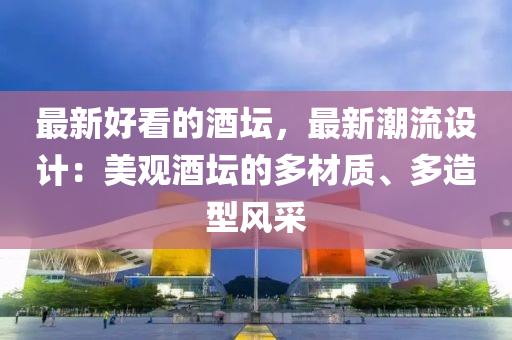 最新好看的酒坛，最新潮流设计：美观酒坛的多材质、多造型风采