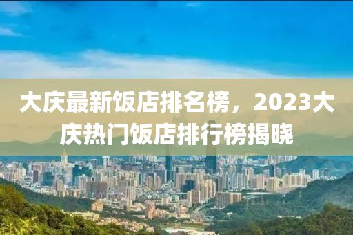 大庆最新饭店排名榜，2023大庆热门饭店排行榜揭晓