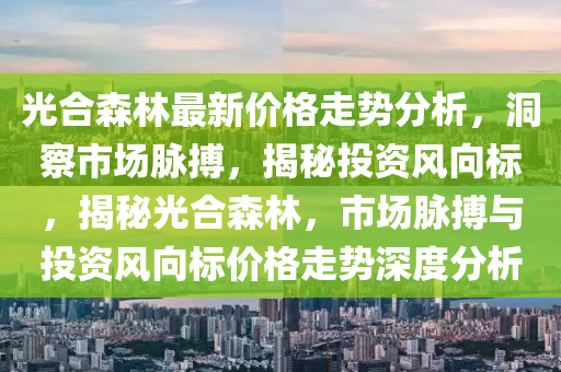 光合森林最新价格走势分析，洞察市场脉搏，揭秘投资风向标，揭秘光合森林，市场脉搏与投资风向标价格走势深度分析