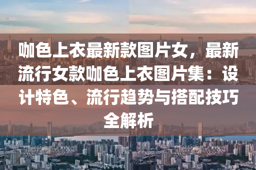 咖色上衣最新款图片女，最新流行女款咖色上衣图片集：设计特色、流行趋势与搭配技巧全解析