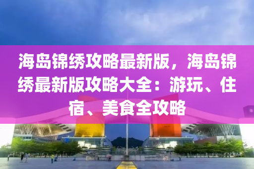 海岛锦绣攻略最新版，海岛锦绣最新版攻略大全：游玩、住宿、美食全攻略