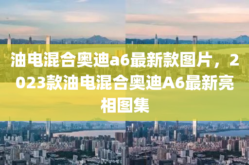 油电混合奥迪a6最新款图片，2023款油电混合奥迪A6最新亮相图集