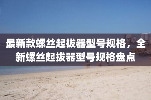 最新款螺丝起拔器型号规格，全新螺丝起拔器型号规格盘点