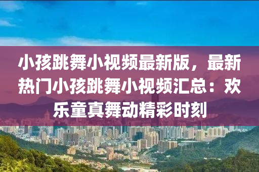 小孩跳舞小视频最新版，最新热门小孩跳舞小视频汇总：欢乐童真舞动精彩时刻