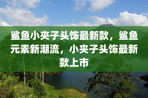 鲨鱼小夹子头饰最新款，鲨鱼元素新潮流，小夹子头饰最新款上市