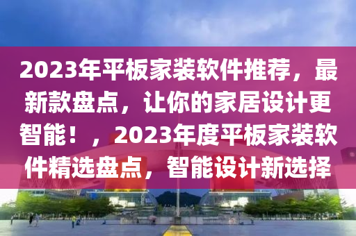 2023年平板家装软件推荐，最新款盘点，让你的家居设计更智能！，2023年度平板家装软件精选盘点，智能设计新选择