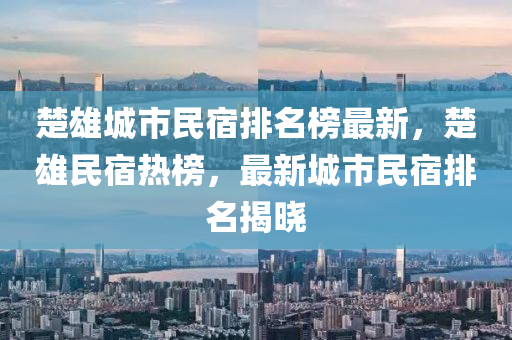 楚雄城市民宿排名榜最新，楚雄民宿热榜，最新城市民宿排名揭晓