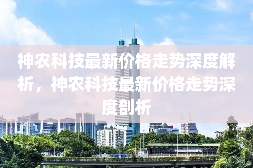 神农科技最新价格走势深度解析，神农科技最新价格走势深度剖析
