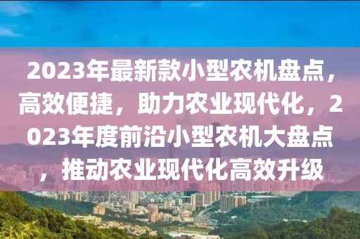 2023年最新款小型农机盘点，高效便捷，助力农业现代化，2023年度前沿小型农机大盘点，推动农业现代化高效升级