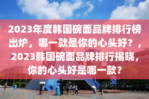 2023年度韩国碗面品牌排行榜出炉，哪一款是你的心头好？，2023韩国碗面品牌排行揭晓，你的心头好是哪一款？