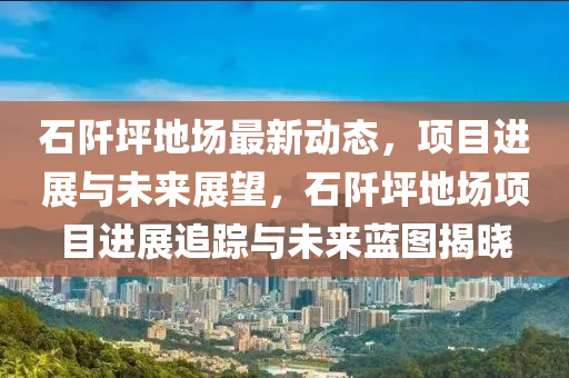 石阡坪地场最新动态，项目进展与未来展望，石阡坪地场项目进展追踪与未来蓝图揭晓