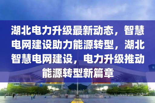 湖北电力升级最新动态，智慧电网建设助力能源转型，湖北智慧电网建设，电力升级推动能源转型新篇章