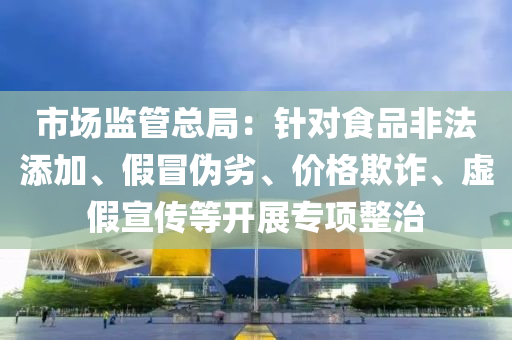 市场监管总局：针对食品非法添加、假冒伪劣、价格欺诈、虚假宣传等开展专项整治