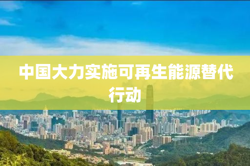 中国大力实施可再生能源替代行动