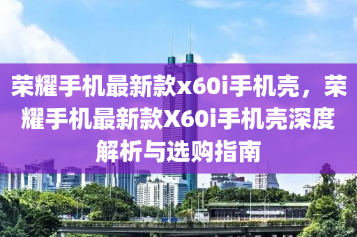荣耀手机最新款x60i手机壳，荣耀手机最新款X60i手机壳深度解析与选购指南