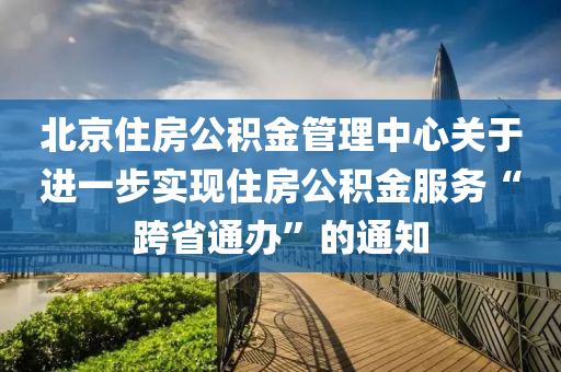 北京住房公积金管理中心关于进一步实现住房公积金服务“跨省通办”的通知