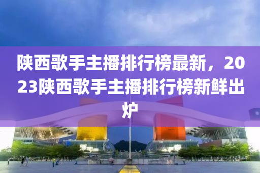 陕西歌手主播排行榜最新，2023陕西歌手主播排行榜新鲜出炉