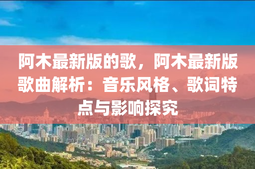 阿木最新版的歌，阿木最新版歌曲解析：音乐风格、歌词特点与影响探究