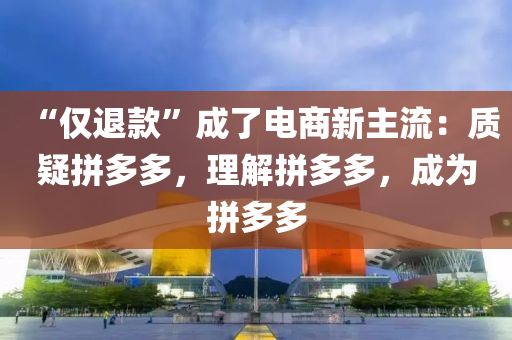 “仅退款”成了电商新主流：质疑拼多多，理解拼多多，成为拼多多