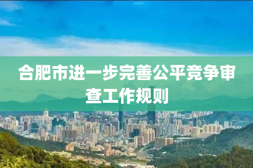 合肥市进一步完善公平竞争审查工作规则