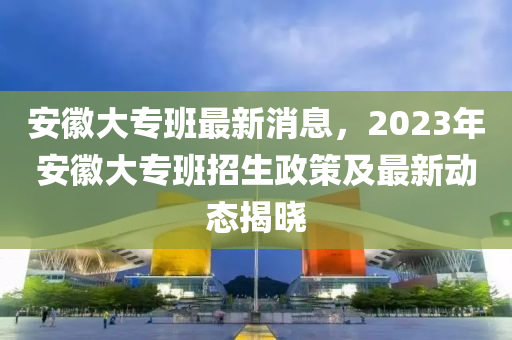 安徽大专班最新消息，2023年安徽大专班招生政策及最新动态揭晓
