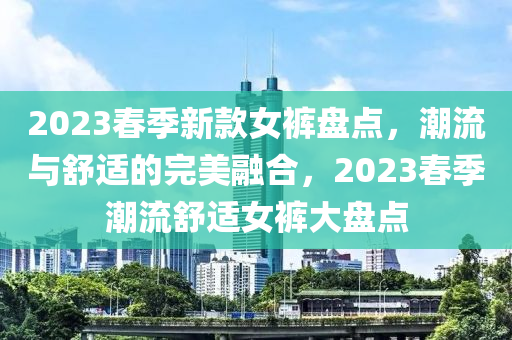 2023春季新款女裤盘点，潮流与舒适的完美融合，2023春季潮流舒适女裤大盘点